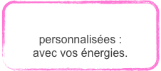 
CRÉATIONS
personnalisées : avec vos «énergies».
